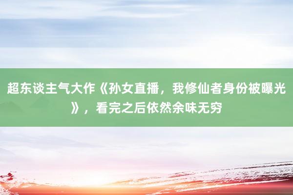 超东谈主气大作《孙女直播，我修仙者身份被曝光》，看完之后依然余味无穷