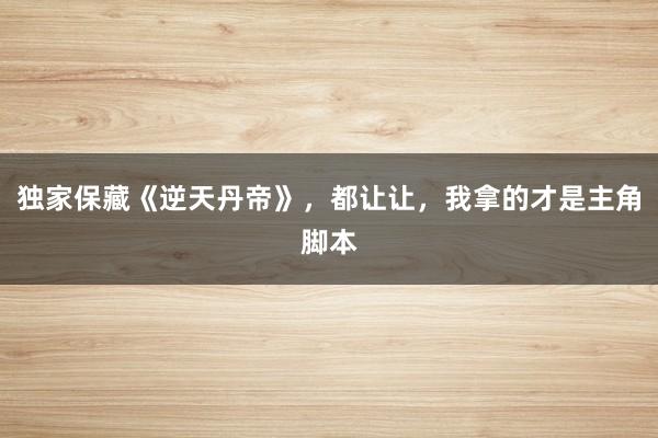 独家保藏《逆天丹帝》，都让让，我拿的才是主角脚本
