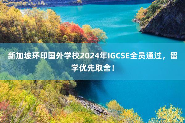 新加坡环印国外学校2024年IGCSE全员通过，留学优先取舍！