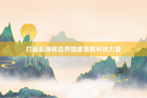 打造船海核边界国度策略科技力量