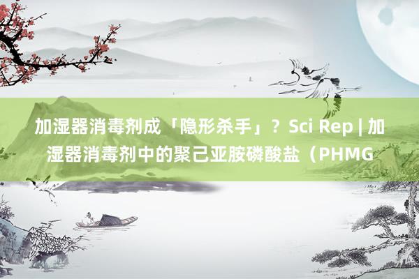 加湿器消毒剂成「隐形杀手」？Sci Rep | 加湿器消毒剂中的聚己亚胺磷酸盐（PHMG