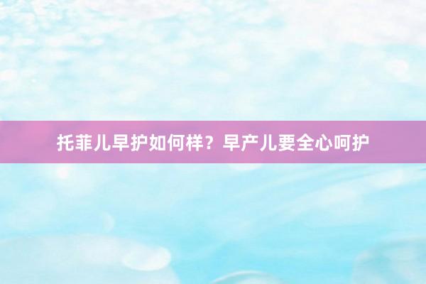 托菲儿早护如何样？早产儿要全心呵护