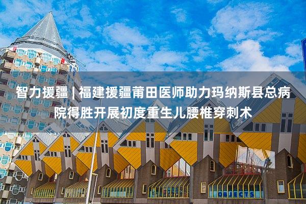 智力援疆 | 福建援疆莆田医师助力玛纳斯县总病院得胜开展初度重生儿腰椎穿刺术