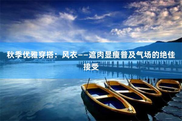秋季优雅穿搭：风衣——遮肉显瘦普及气场的绝佳接受
