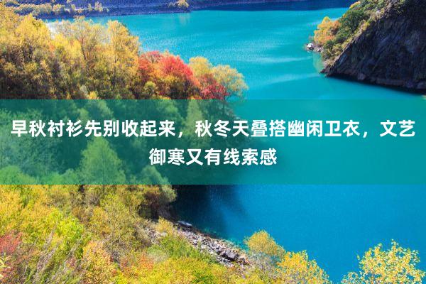 早秋衬衫先别收起来，秋冬天叠搭幽闲卫衣，文艺御寒又有线索感