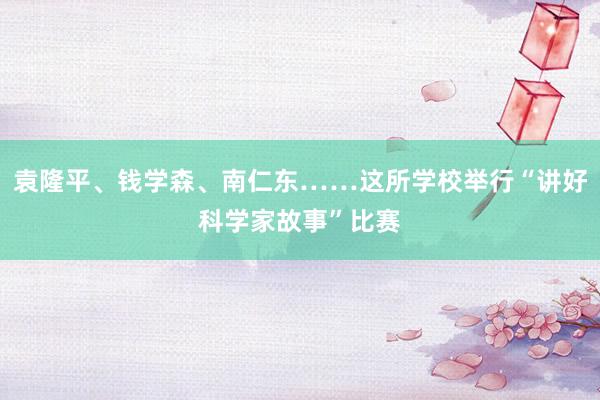 袁隆平、钱学森、南仁东……这所学校举行“讲好科学家故事”比赛