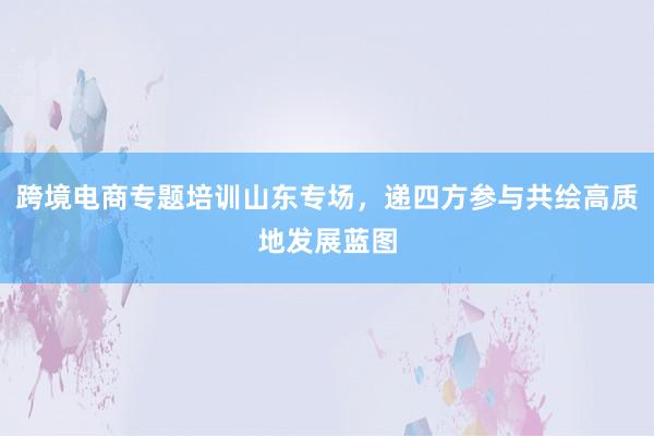 跨境电商专题培训山东专场，递四方参与共绘高质地发展蓝图