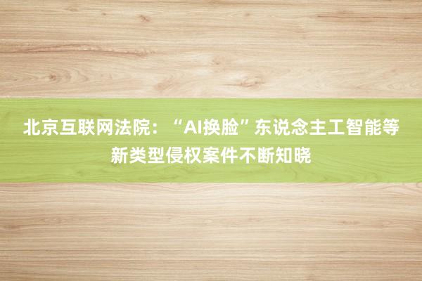 北京互联网法院：“AI换脸”东说念主工智能等新类型侵权案件不断知晓