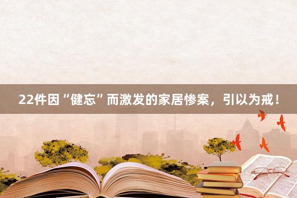 22件因“健忘”而激发的家居惨案，引以为戒！