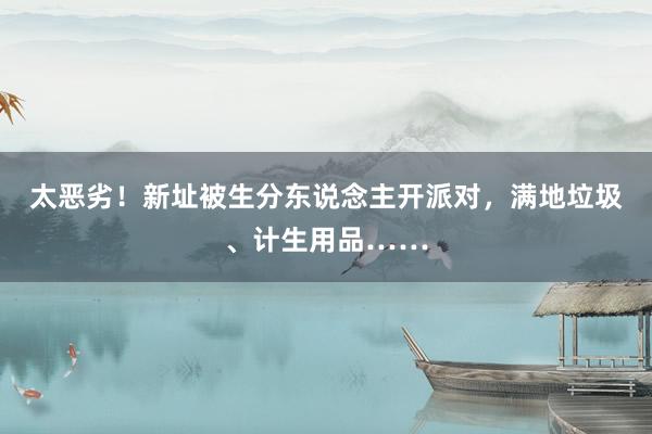 太恶劣！新址被生分东说念主开派对，满地垃圾、计生用品……