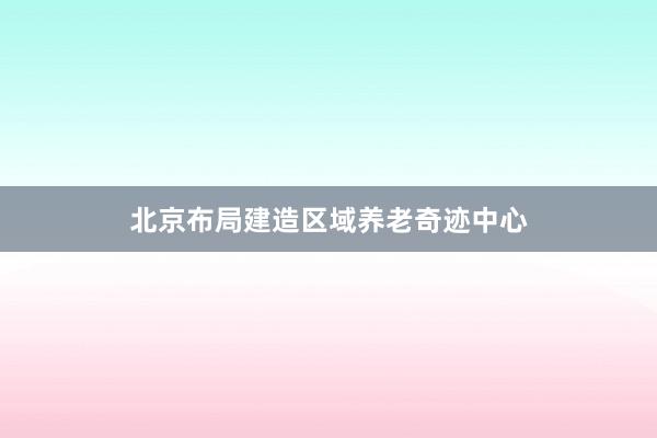 北京布局建造区域养老奇迹中心