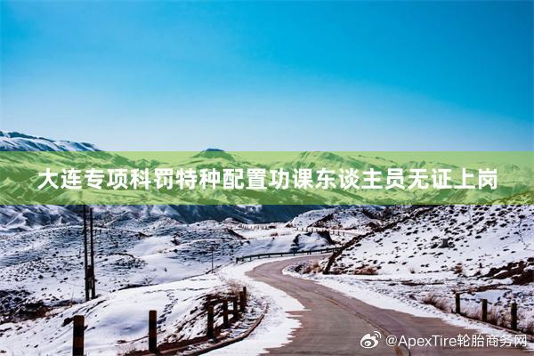 大连专项科罚特种配置功课东谈主员无证上岗