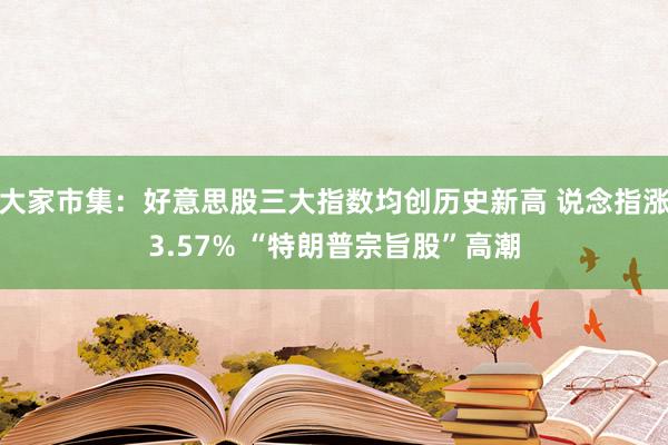 大家市集：好意思股三大指数均创历史新高 说念指涨3.57% “特朗普宗旨股”高潮