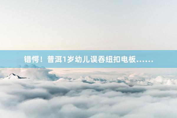 错愕！普洱1岁幼儿误吞纽扣电板……