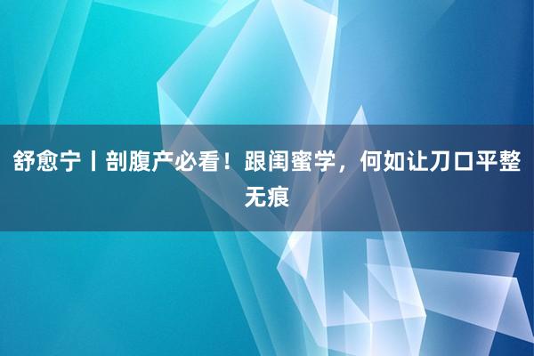 舒愈宁丨剖腹产必看！跟闺蜜学，何如让刀口平整无痕