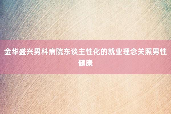 金华盛兴男科病院东谈主性化的就业理念关照男性健康