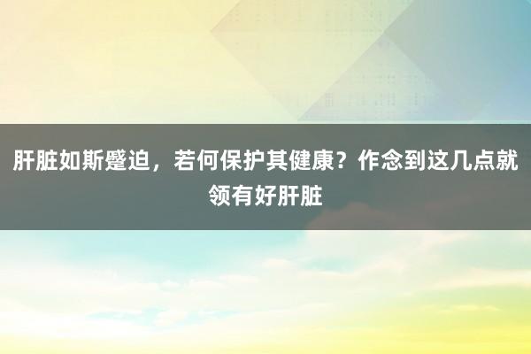肝脏如斯蹙迫，若何保护其健康？作念到这几点就领有好肝脏
