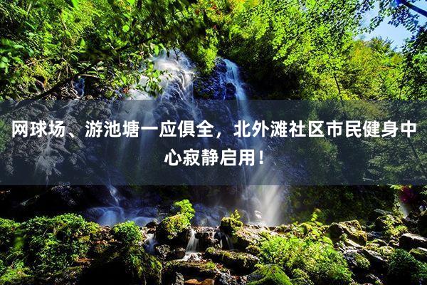 网球场、游池塘一应俱全，北外滩社区市民健身中心寂静启用！