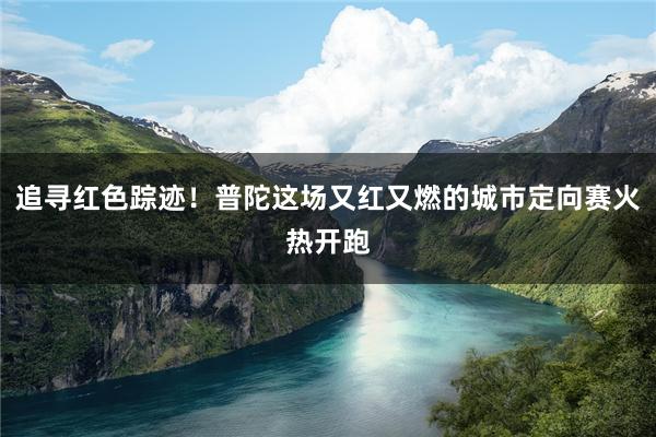 追寻红色踪迹！普陀这场又红又燃的城市定向赛火热开跑