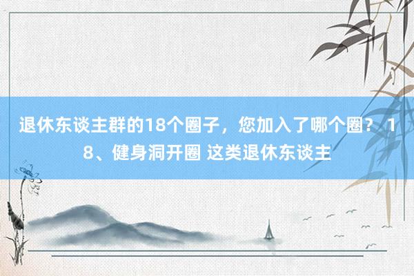 退休东谈主群的18个圈子，您加入了哪个圈？ 18、健身洞开圈 这类退休东谈主