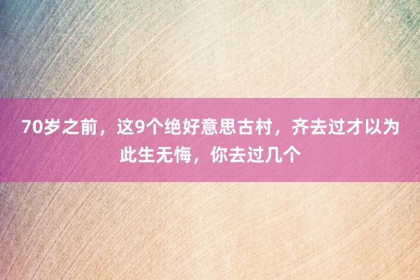 70岁之前，这9个绝好意思古村，齐去过才以为此生无悔，你去过几个