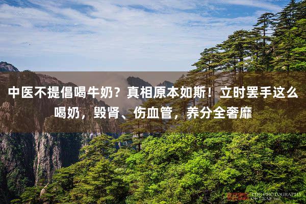 中医不提倡喝牛奶？真相原本如斯！立时罢手这么喝奶，毁肾、伤血管，养分全奢靡