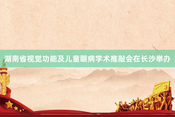 湖南省视觉功能及儿童眼病学术推敲会在长沙举办
