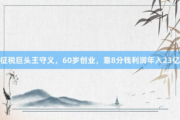 征税巨头王守义，60岁创业，靠8分钱利润年入23亿