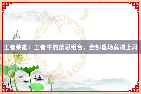 王者荣耀：王者中的禁忌组合，全部登场莫得上风