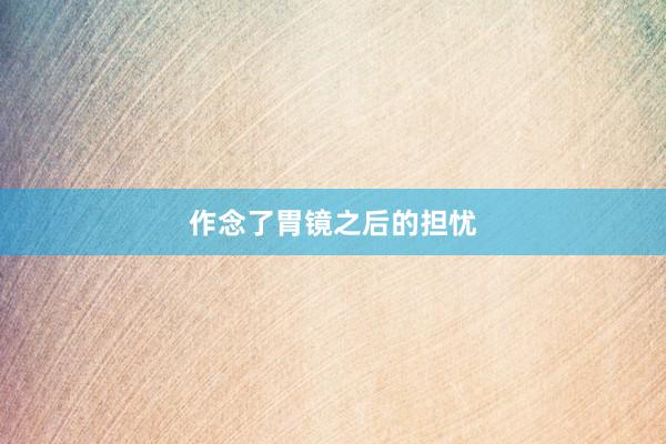 作念了胃镜之后的担忧