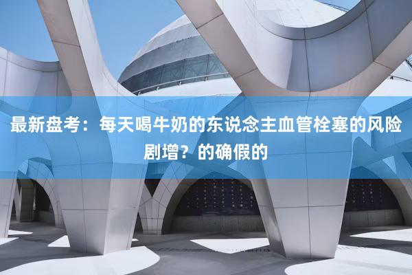 最新盘考：每天喝牛奶的东说念主血管栓塞的风险剧增？的确假的