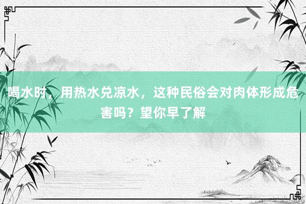 喝水时，用热水兑凉水，这种民俗会对肉体形成危害吗？望你早了解
