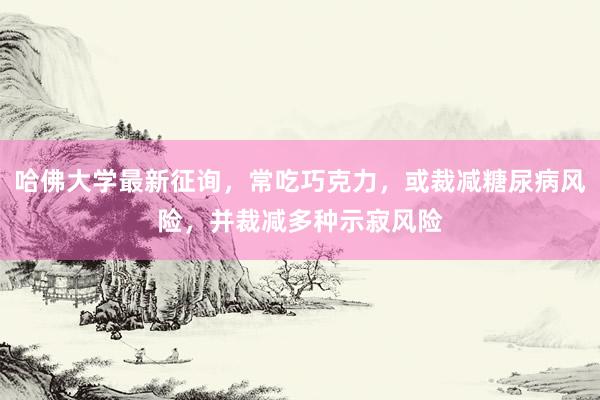 哈佛大学最新征询，常吃巧克力，或裁减糖尿病风险，并裁减多种示寂风险
