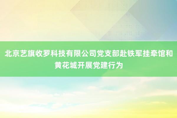 北京艺旗收罗科技有限公司党支部赴铁军挂牵馆和黄花城开展党建行为