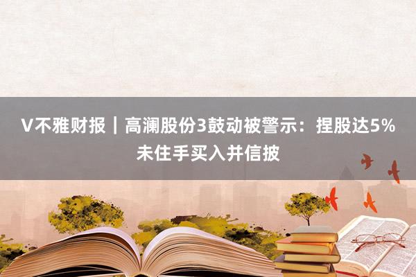 V不雅财报｜高澜股份3鼓动被警示：捏股达5%未住手买入并信披