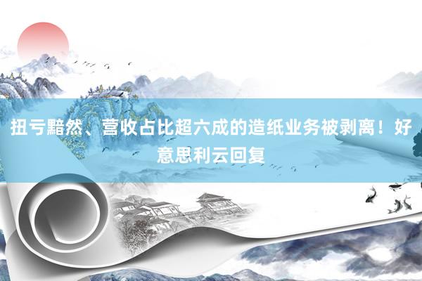 扭亏黯然、营收占比超六成的造纸业务被剥离！好意思利云回复