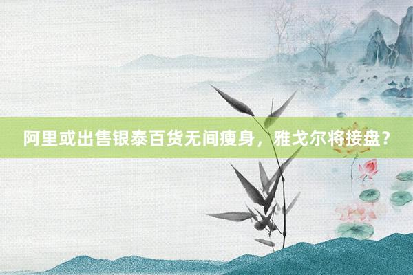 阿里或出售银泰百货无间瘦身，雅戈尔将接盘？