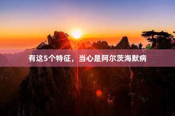 有这5个特征，当心是阿尔茨海默病