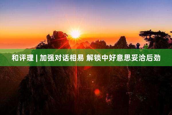 和评理 | 加强对话相易 解锁中好意思妥洽后劲