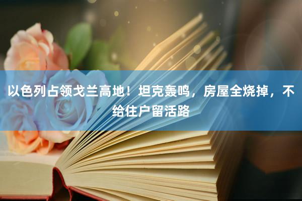 以色列占领戈兰高地！坦克轰鸣，房屋全烧掉，不给住户留活路